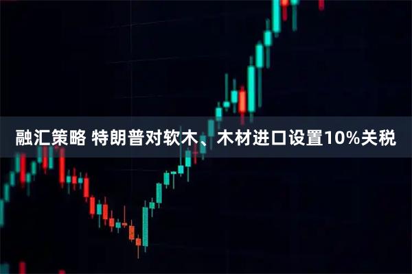 融汇策略 特朗普对软木、木材进口设置10%关税