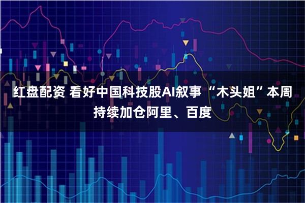 红盘配资 看好中国科技股AI叙事 “木头姐”本周持续加仓阿里、百度