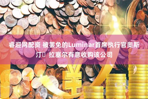 睿迎网配资 被罢免的Luminar首席执行官奥斯汀・拉塞尔有意收购该公司