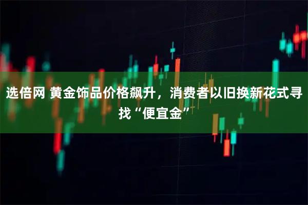 选倍网 黄金饰品价格飙升，消费者以旧换新花式寻找“便宜金”