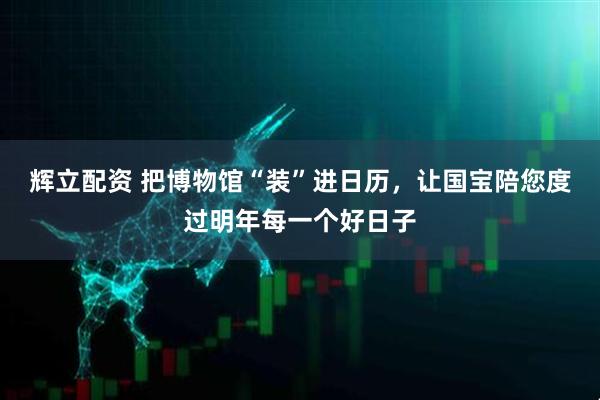 辉立配资 把博物馆“装”进日历，让国宝陪您度过明年每一个好日子