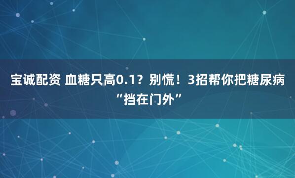 宝诚配资 血糖只高0.1？别慌！3招帮你把糖尿病“挡在门外”