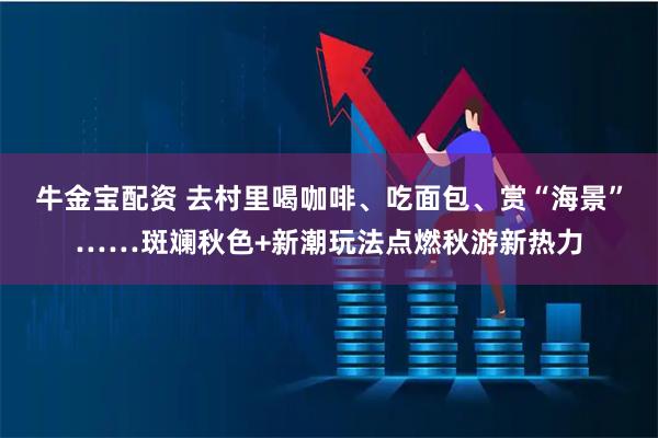 牛金宝配资 去村里喝咖啡、吃面包、赏“海景”……斑斓秋色+新潮玩法点燃秋游新热力