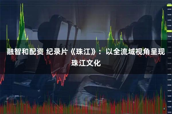 融智和配资 纪录片《珠江》：以全流域视角呈现珠江文化