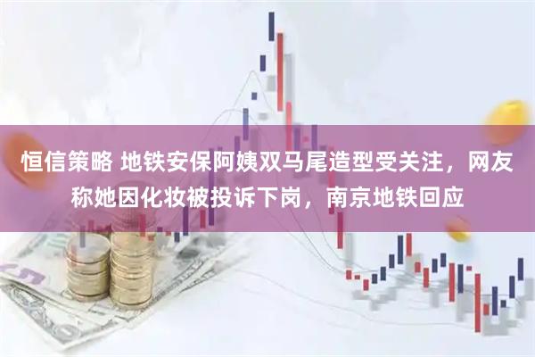 恒信策略 地铁安保阿姨双马尾造型受关注，网友称她因化妆被投诉下岗，南京地铁回应