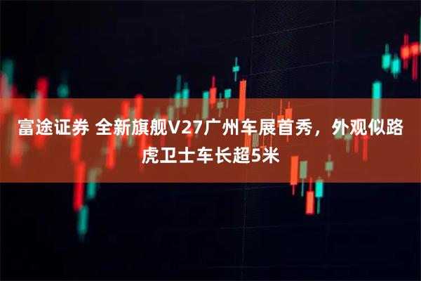 富途证券 全新旗舰V27广州车展首秀，外观似路虎卫士车长超5米