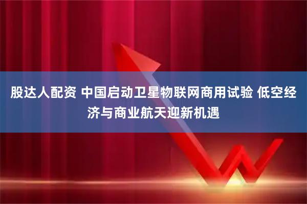 股达人配资 中国启动卫星物联网商用试验 低空经济与商业航天迎新机遇