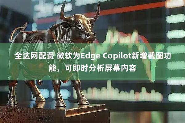 全达网配资 微软为Edge Copilot新增截图功能，可即时分析屏幕内容