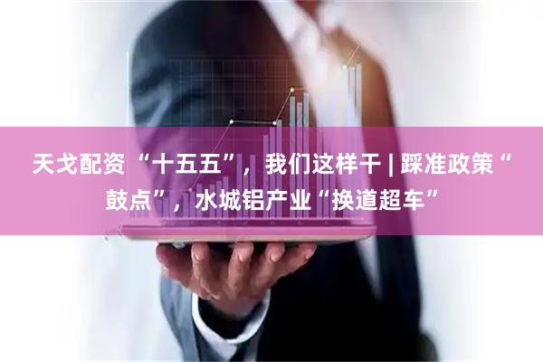 天戈配资 “十五五”，我们这样干 | 踩准政策“鼓点”，水城铝产业“换道超车”