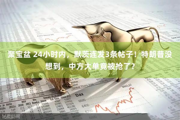 聚宝盆 24小时内，默茨连发3条帖子！特朗普没想到，中方大单竟被抢了？