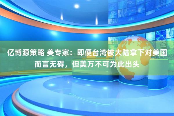 亿博源策略 美专家：即便台湾被大陆拿下对美国而言无碍，但美万不可为此出头